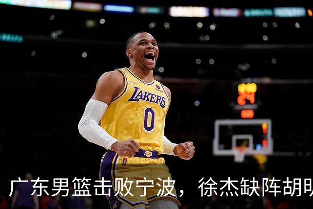 广东男篮击败宁波，徐杰缺阵胡明轩着重团队磨合